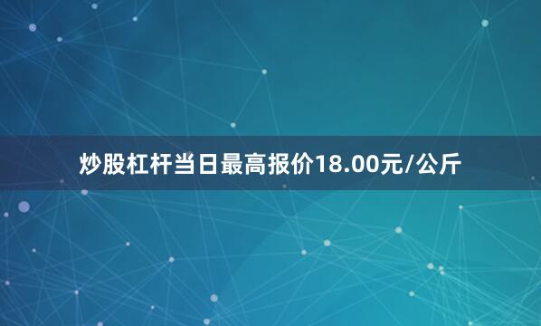 炒股杠杆当日最高报价18.00元/公斤