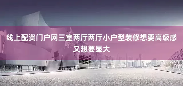 线上配资门户网三室两厅两厅小户型装修想要高级感又想要显大