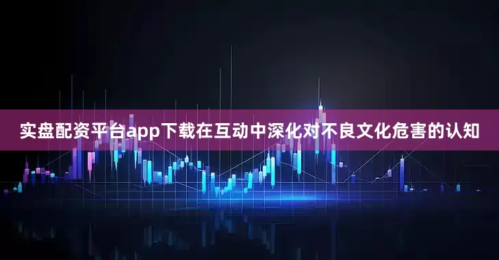 实盘配资平台app下载在互动中深化对不良文化危害的认知