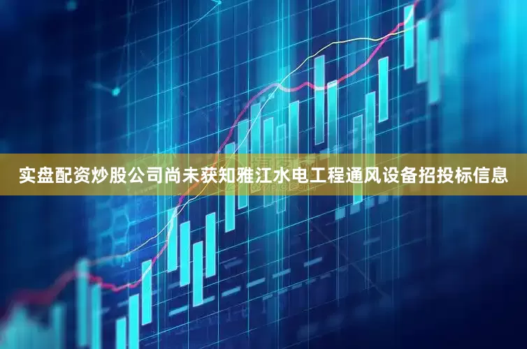 实盘配资炒股公司尚未获知雅江水电工程通风设备招投标信息