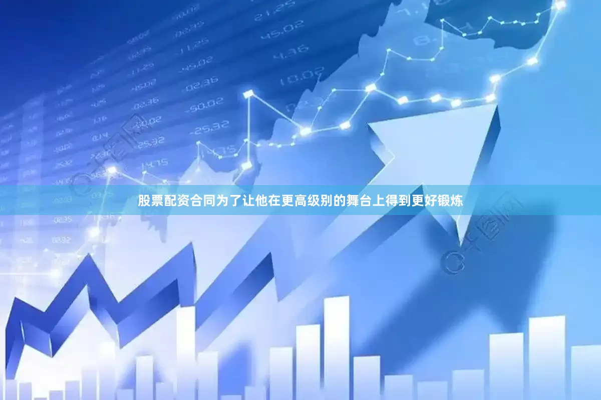 股票配资合同为了让他在更高级别的舞台上得到更好锻炼