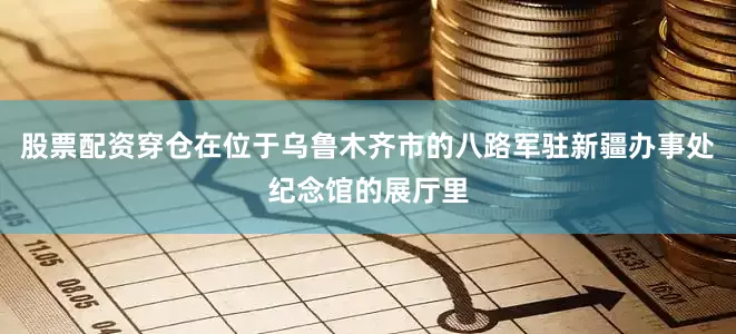股票配资穿仓在位于乌鲁木齐市的八路军驻新疆办事处纪念馆的展厅里