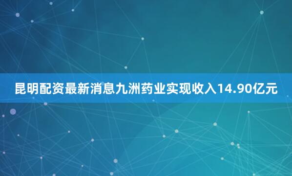 昆明配资最新消息九洲药业实现收入14.90亿元
