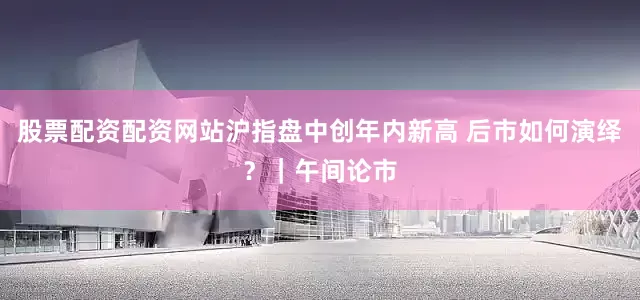 股票配资配资网站沪指盘中创年内新高 后市如何演绎？｜午间论市