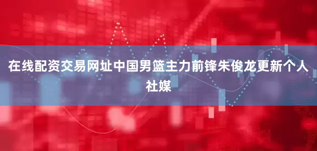 在线配资交易网址中国男篮主力前锋朱俊龙更新个人社媒